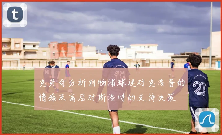 克劳奇分析利物浦球迷对克洛普的情感及高层对斯洛特的支持决策