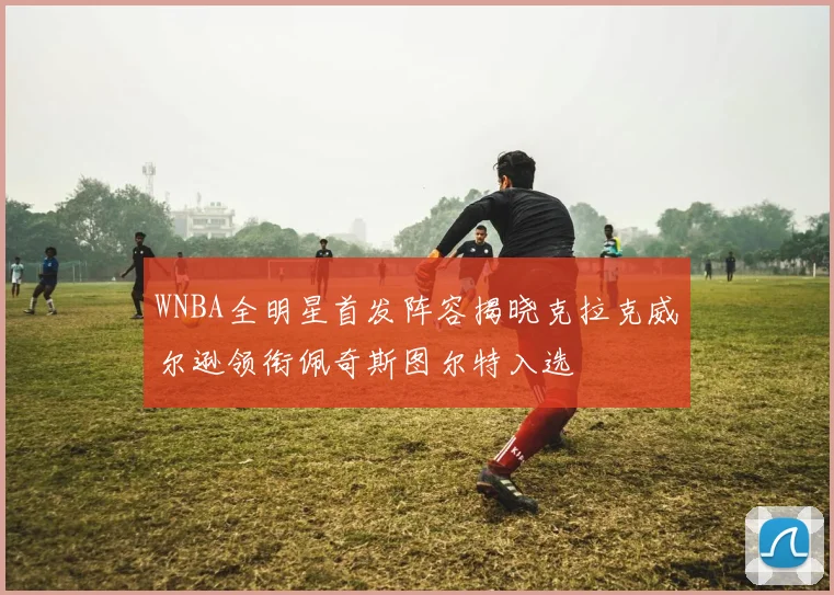 WNBA全明星首发阵容揭晓克拉克威尔逊领衔佩奇斯图尔特入选