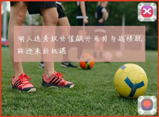 湖人选秀权价值飙升或将与战绩脱钩迎来新机遇