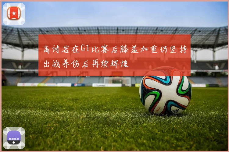 高诗岩在G1比赛后膝盖加重仍坚持出战养伤后再续辉煌
