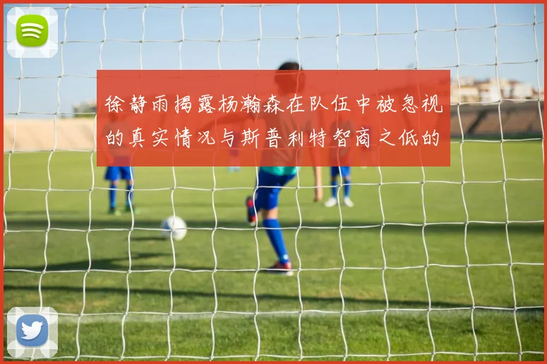 徐静雨揭露杨瀚森在队伍中被忽视的真实情况与斯普利特智商之低的尴尬真相
