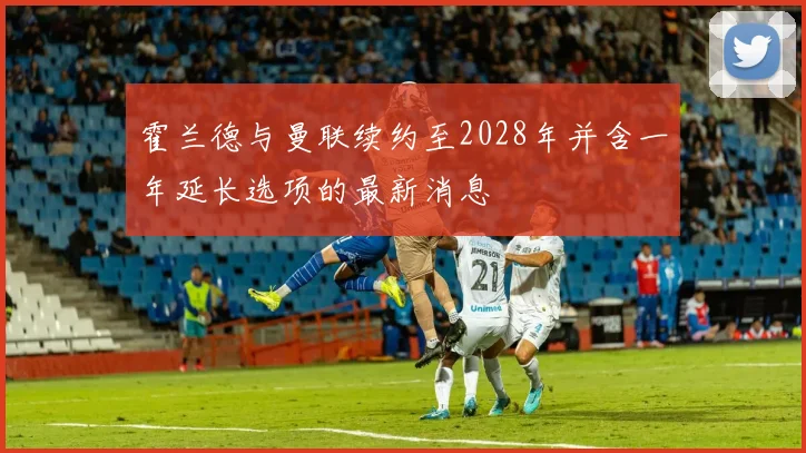 霍兰德与曼联续约至2028年并含一年延长选项的最新消息