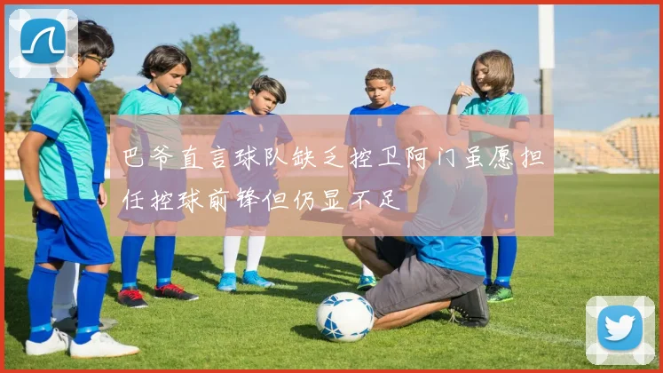 巴爷直言球队缺乏控卫阿门虽愿担任控球前锋但仍显不足