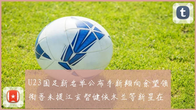 U23国足新名单公布李新翔向余望领衔吾米提江玄智健依木兰等新星在列