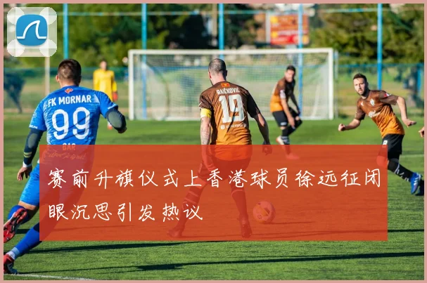 赛前升旗仪式上香港球员徐远征闭眼沉思引发热议