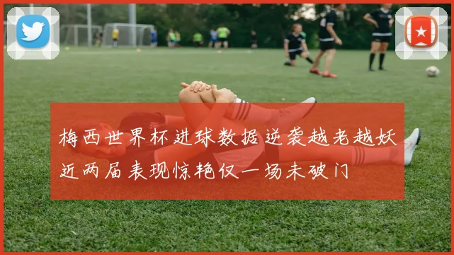 梅西世界杯进球数据逆袭越老越妖近两届表现惊艳仅一场未破门