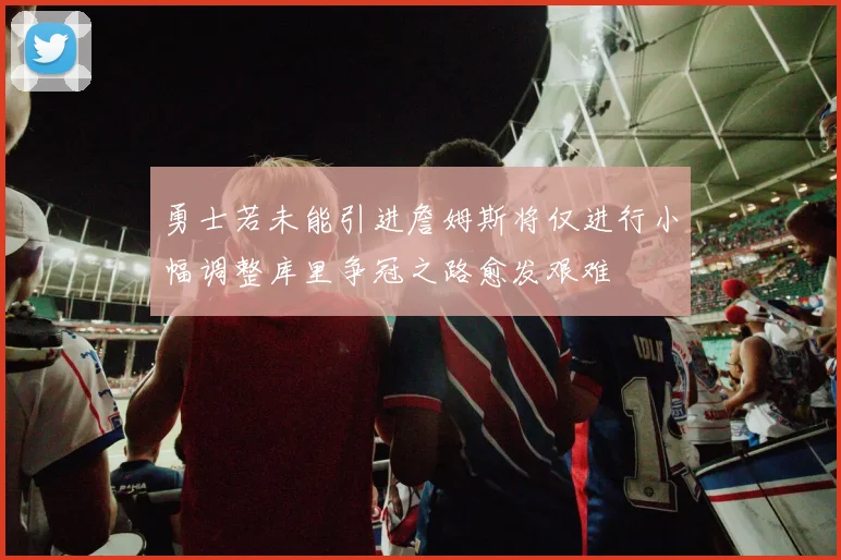 勇士若未能引进詹姆斯将仅进行小幅调整库里争冠之路愈发艰难