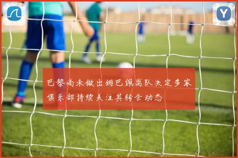 巴黎尚未做出姆巴佩离队决定多家俱乐部持续关注其转会动态