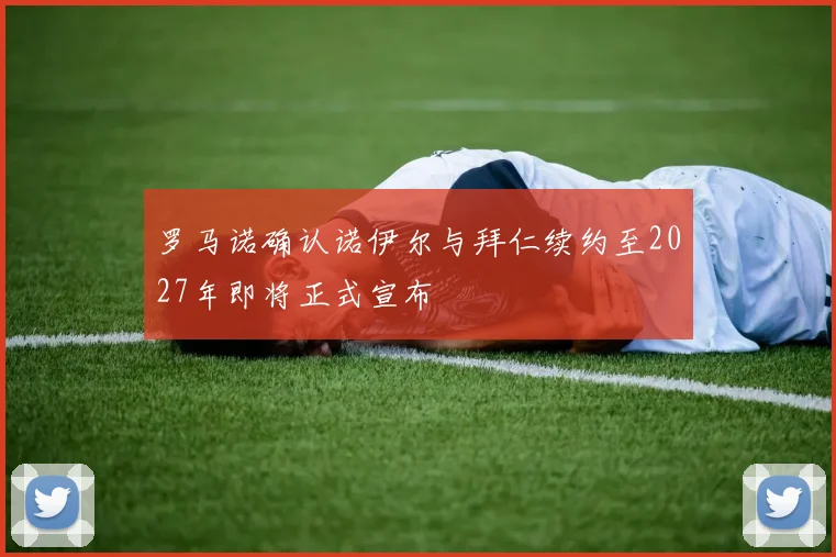 罗马诺确认诺伊尔与拜仁续约至2027年即将正式宣布