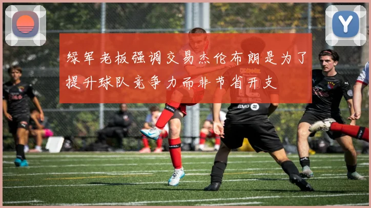 绿军老板强调交易杰伦布朗是为了提升球队竞争力而非节省开支