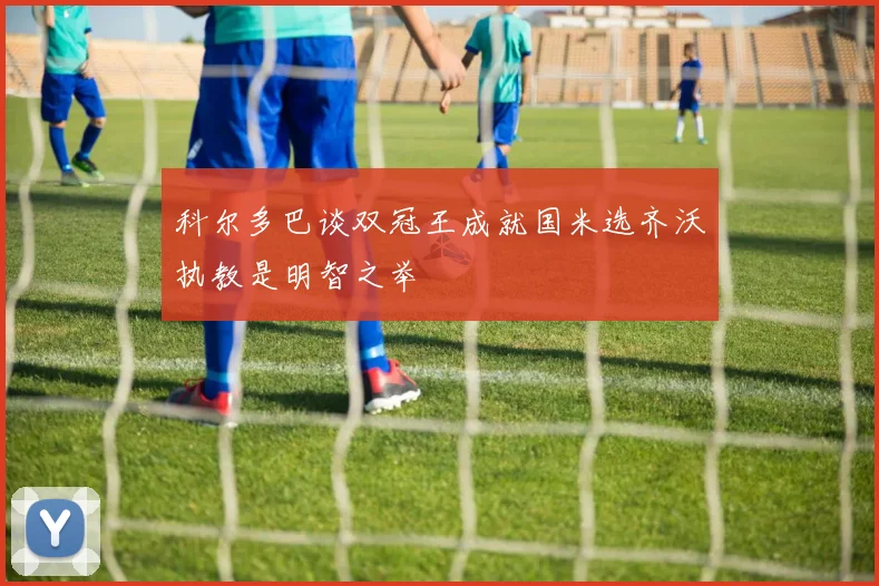 科尔多巴谈双冠王成就国米选齐沃执教是明智之举