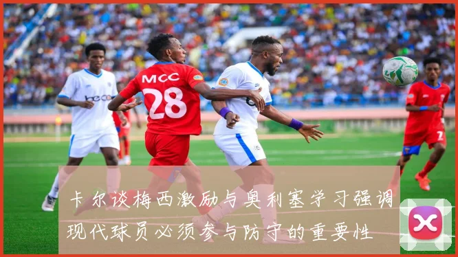 卡尔谈梅西激励与奥利塞学习强调现代球员必须参与防守的重要性
