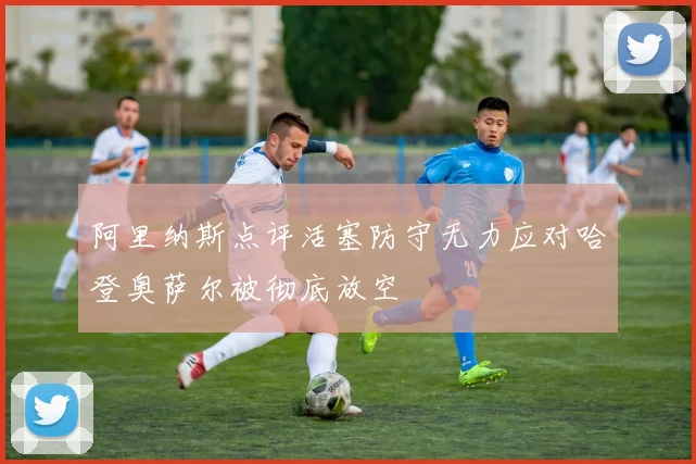 阿里纳斯点评活塞防守无力应对哈登奥萨尔被彻底放空