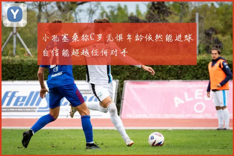 小孔塞桑称C罗无惧年龄依然能进球自信能超越任何对手