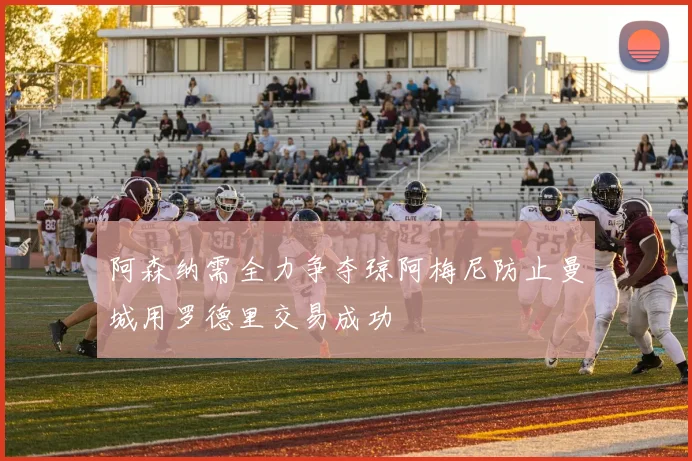 阿森纳需全力争夺琼阿梅尼防止曼城用罗德里交易成功