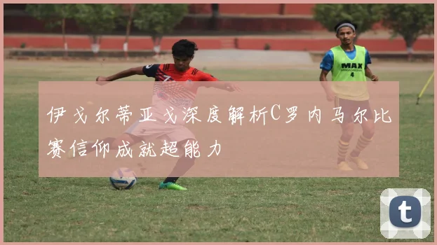 伊戈尔蒂亚戈深度解析C罗内马尔比赛信仰成就超能力
