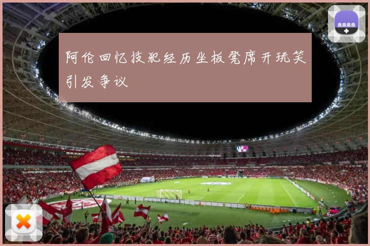 阿伦回忆技犯经历坐板凳席开玩笑引发争议