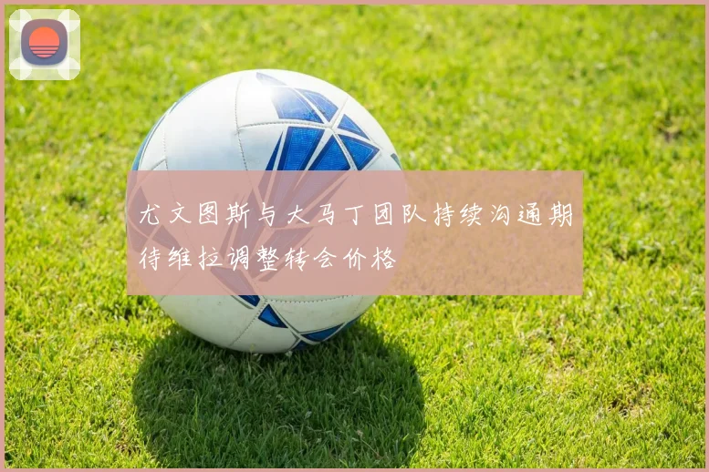 尤文图斯与大马丁团队持续沟通期待维拉调整转会价格
