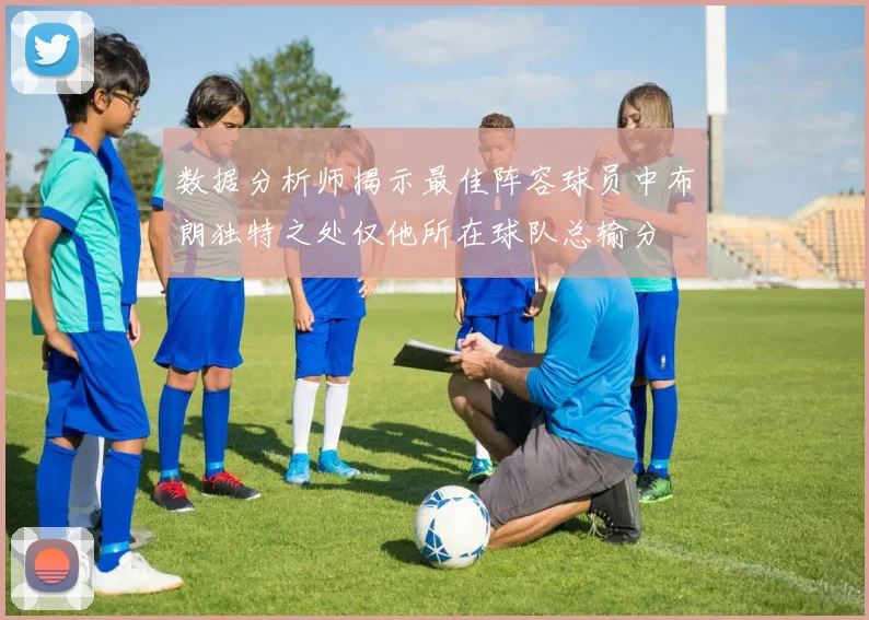 数据分析师揭示最佳阵容球员中布朗独特之处仅他所在球队总输分