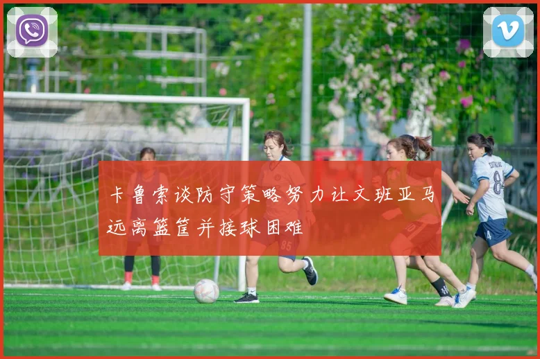 卡鲁索谈防守策略努力让文班亚马远离篮筐并接球困难