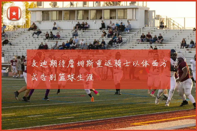 麦迪期待詹姆斯重返骑士以体面方式告别篮球生涯