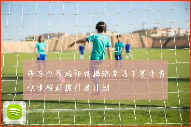 弗洛伦蒂诺即将揭晓皇马下赛季首位重磅新援引进计划