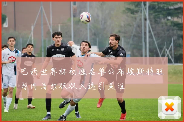 巴西世界杯初选名单公布埃斯特旺与内马尔双双入选引关注