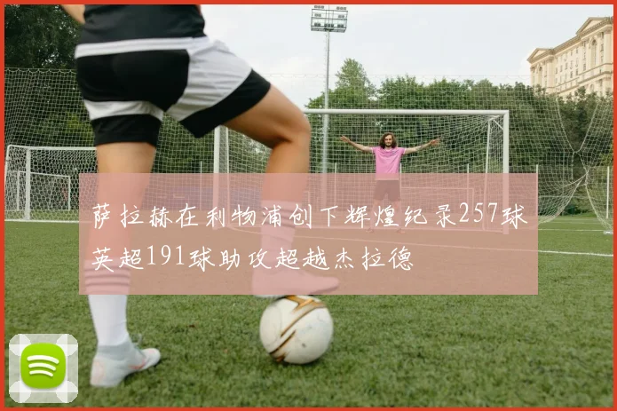 萨拉赫在利物浦创下辉煌纪录257球英超191球助攻超越杰拉德