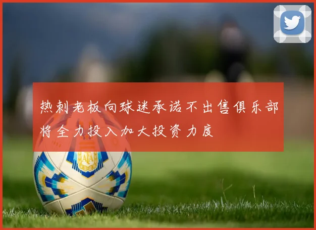 热刺老板向球迷承诺不出售俱乐部将全力投入加大投资力度