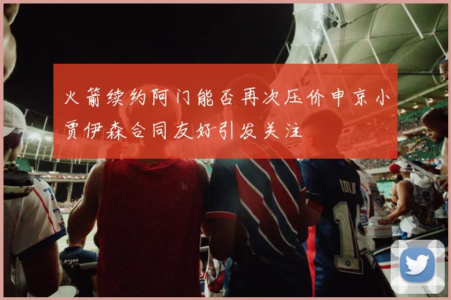 火箭续约阿门能否再次压价申京小贾伊森合同友好引发关注